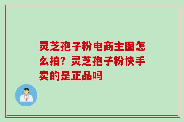 灵芝孢子粉电商主图怎么拍？灵芝孢子粉快手卖的是正品吗