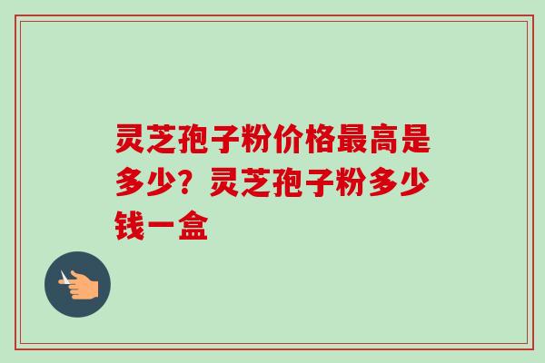 灵芝孢子粉价格最高是多少？灵芝孢子粉多少钱一盒