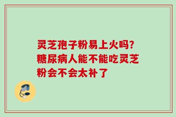 灵芝孢子粉易上火吗?人能不能吃灵芝粉会不会太补了 灵芝孢子粉易上火吗?人能不能吃灵芝粉会不会太补了