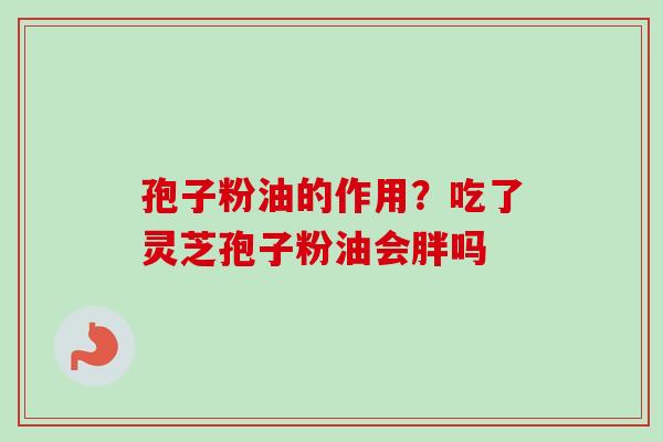孢子粉油的作用?吃了灵芝孢子粉油会胖吗 孢子粉油的作用?吃了灵芝孢子粉油会胖吗