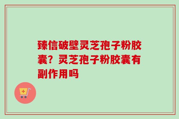 臻信破壁灵芝孢子粉胶囊?灵芝孢子粉胶囊有副作用吗 臻信破壁灵芝孢子粉胶囊?灵芝孢子粉胶囊有副作用吗