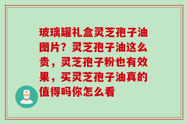 玻璃罐礼盒灵芝孢子油图片？灵芝孢子油这么贵，灵芝孢子粉也有效果，买灵芝孢子油真的值得吗你怎么看