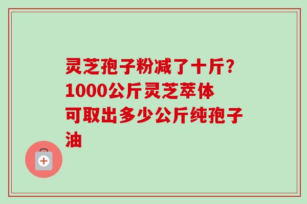 灵芝孢子粉减了十斤？1000公斤灵芝萃体可取出多少公斤纯孢子油