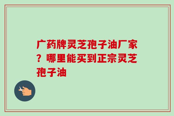 广药牌灵芝孢子油厂家？哪里能买到正宗灵芝孢子油