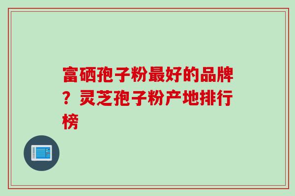 富硒孢子粉好的品牌？灵芝孢子粉产地排行榜