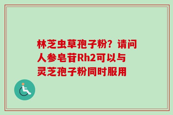 林芝虫草孢子粉？请问人参皂苷Rh2可以与灵芝孢子粉同时服用