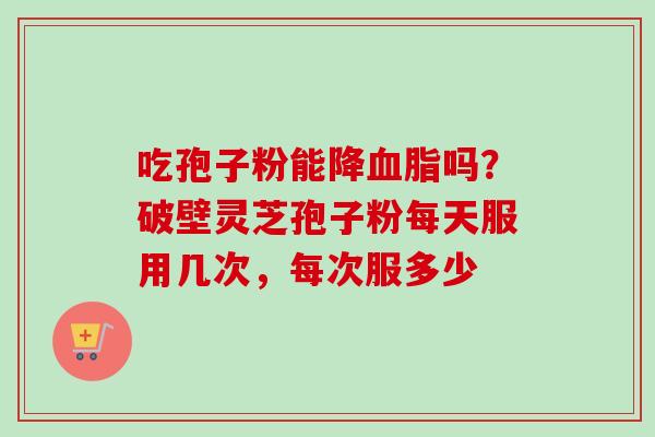 吃孢子粉能降血脂吗？破壁灵芝孢子粉每天服用几次，每次服多少