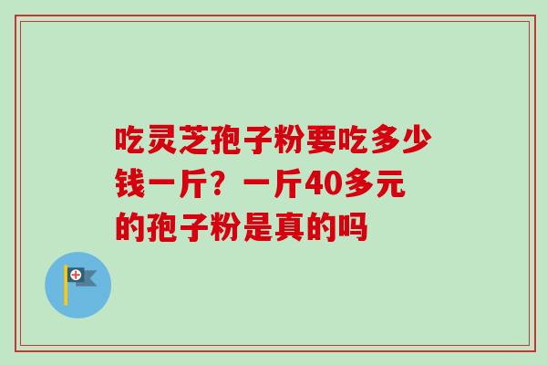 吃灵芝孢子粉要吃多少钱一斤?一斤40多元的孢子粉是真的吗 吃灵芝孢子粉要吃多少钱一斤?一斤40多元的孢子粉是真的吗