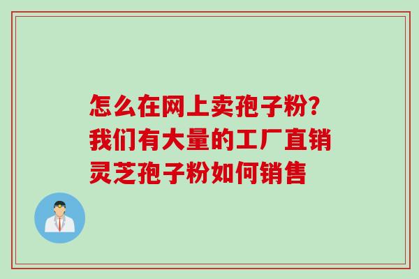 怎么在网上卖孢子粉？我们有大量的工厂直销灵芝孢子粉如何销售