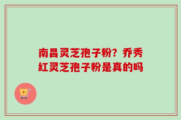 南昌灵芝孢子粉？乔秀红灵芝孢子粉是真的吗