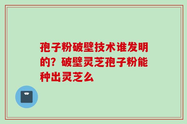 孢子粉破壁技术谁发明的？破壁灵芝孢子粉能种出灵芝么