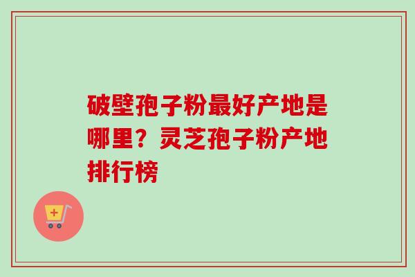 破壁孢子粉最好产地是哪里？灵芝孢子粉产地排行榜