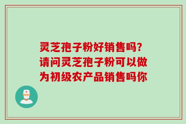 灵芝孢子粉好销售吗？请问灵芝孢子粉可以做为初级农产品销售吗你