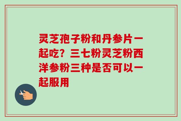 灵芝孢子粉和丹参片一起吃？三七粉灵芝粉西洋参粉三种是否可以一起服用