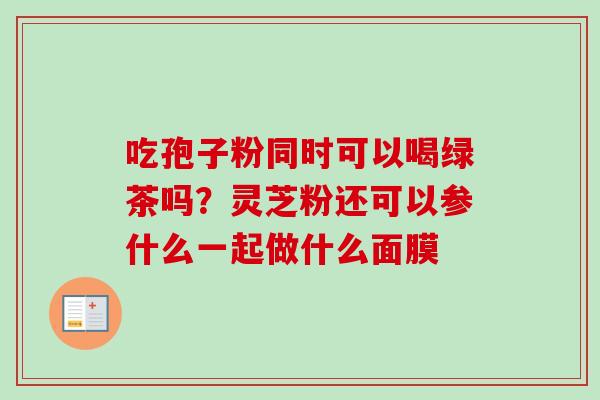 吃孢子粉同时可以喝绿茶吗?灵芝粉还可以参什么一起做什么面膜 吃孢子粉同时可以喝绿茶吗?灵芝粉还可以参什么一起做什么面膜