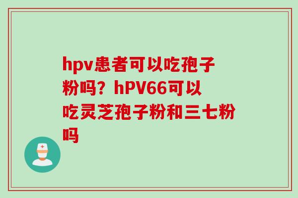 hpv患者可以吃孢子粉吗？hPV66可以吃灵芝孢子粉和三七粉吗