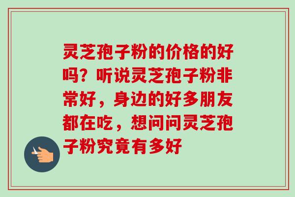 灵芝孢子粉的价格的好吗?听说灵芝孢子粉非常好,身边的好多朋友都在吃,想问问灵芝孢子粉究竟有多好 灵芝孢子粉的价格的好吗?听说灵芝孢子粉非常好,身边的好多朋友都在吃,想问问灵芝孢子粉究竟有多好