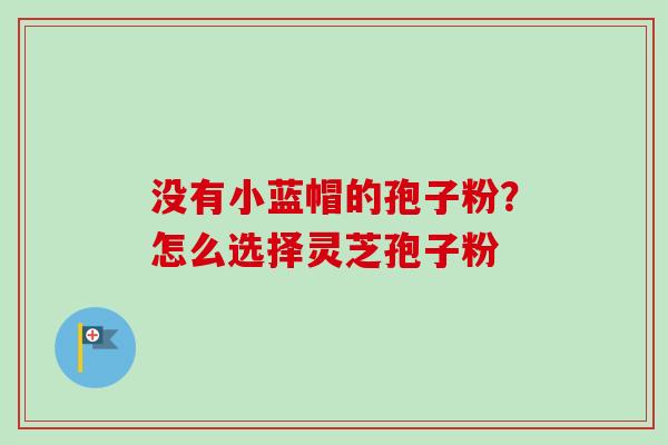 没有小蓝帽的孢子粉？怎么选择灵芝孢子粉