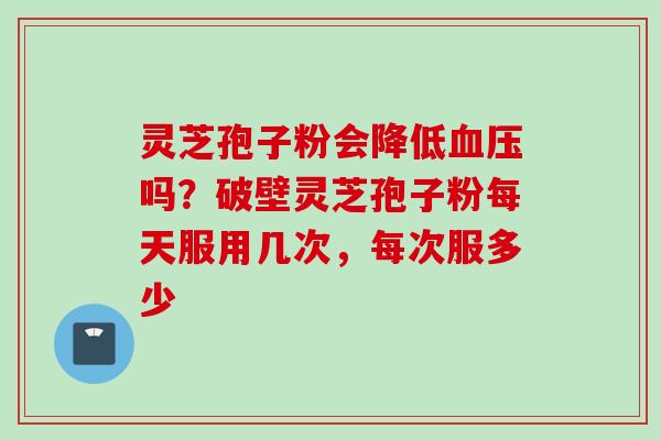 灵芝孢子粉会降低吗?破壁灵芝孢子粉每天服用几次,每次服多少 灵芝孢子粉会降低吗?破壁灵芝孢子粉每天服用几次,每次服多少