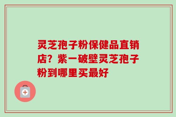 灵芝孢子粉保健品直销店？紫一破壁灵芝孢子粉到哪里买最好