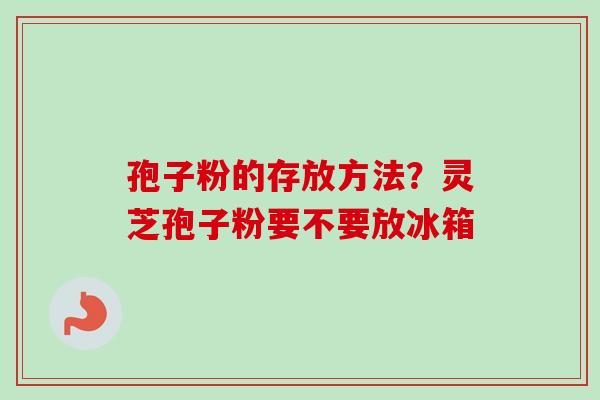 孢子粉的存放方法？灵芝孢子粉要不要放冰箱