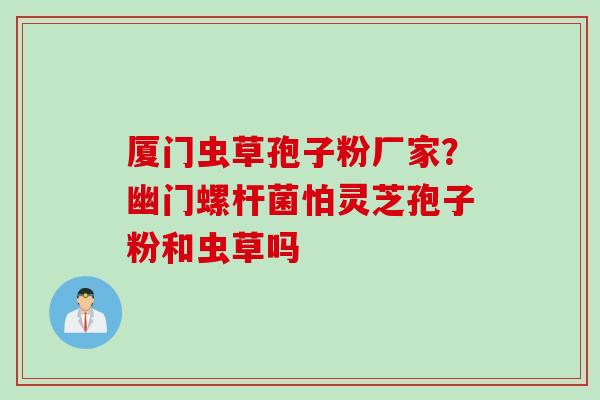 厦门虫草孢子粉厂家？幽门螺杆菌怕灵芝孢子粉和虫草吗