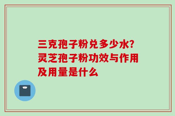 三克孢子粉兑多少水？灵芝孢子粉功效与作用及用量是什么