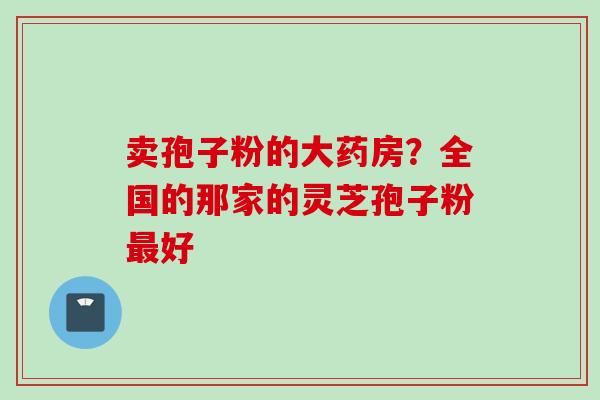 卖孢子粉的大药房？全国的那家的灵芝孢子粉最好