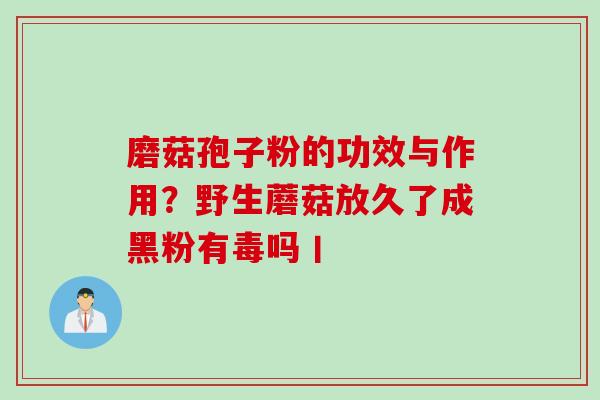 磨菇孢子粉的功效与作用？野生蘑菇放久了成黑粉有毒吗丨