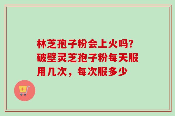 林芝孢子粉会上火吗？破壁灵芝孢子粉每天服用几次，每次服多少