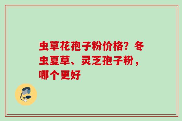 虫草花孢子粉价格？冬虫夏草、灵芝孢子粉，哪个更好