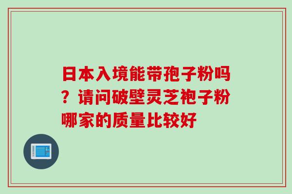 日本入境能带孢子粉吗？请问破壁灵芝袍子粉哪家的质量比较好