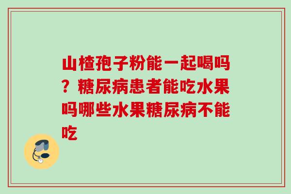 山楂孢子粉能一起喝吗？糖尿病患者能吃水果吗哪些水果糖尿病不能吃