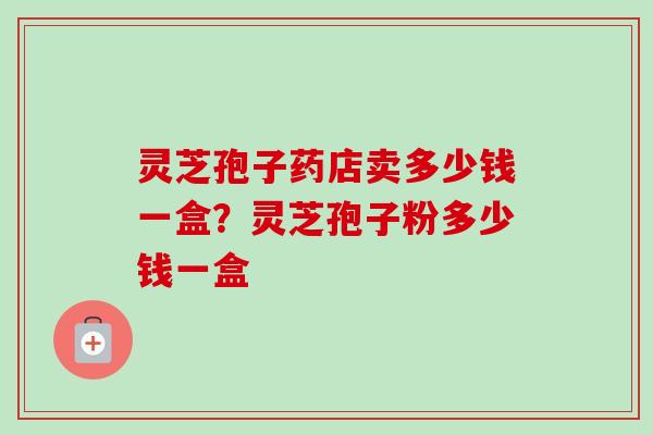灵芝孢子药店卖多少钱一盒？灵芝孢子粉多少钱一盒