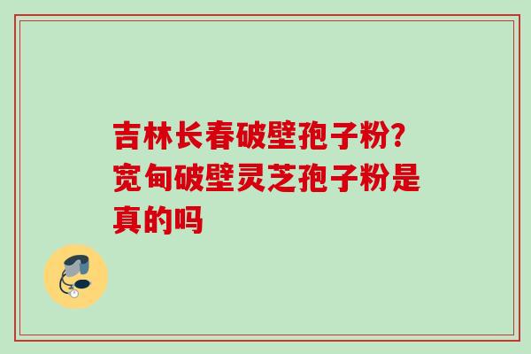 吉林长春破壁孢子粉？宽甸破壁灵芝孢子粉是真的吗
