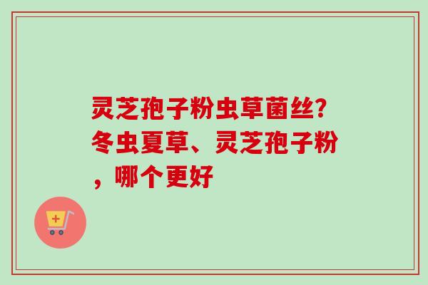 灵芝孢子粉虫草菌丝?冬虫夏草、灵芝孢子粉,哪个更好 灵芝孢子粉虫草菌丝?冬虫夏草、灵芝孢子粉,哪个更好