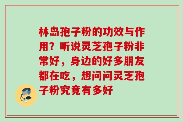 林岛孢子粉的功效与作用？听说灵芝孢子粉非常好，身边的好多朋友都在吃，想问问灵芝孢子粉究竟有多好