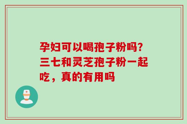 孕妇可以喝孢子粉吗？三七和灵芝孢子粉一起吃，真的有用吗
