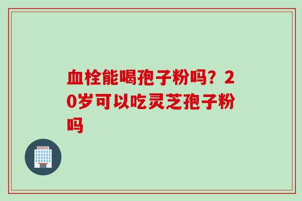 血栓能喝孢子粉吗？20岁可以吃灵芝孢子粉吗