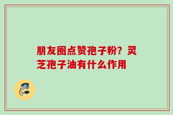 朋友圈点赞孢子粉？灵芝孢子油有什么作用