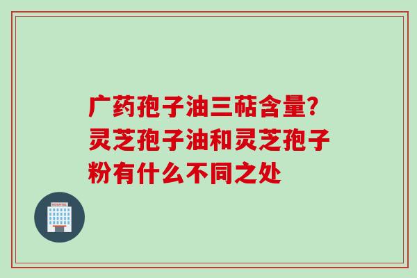 广药孢子油三萜含量？灵芝孢子油和灵芝孢子粉有什么不同之处