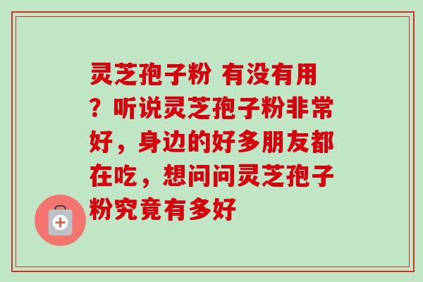 灵芝孢子粉 有没有用?听说灵芝孢子粉非常好,身边的好多朋友都在吃,想问问灵芝孢子粉究竟有多好 灵芝孢子粉 有没有用?听说灵芝孢子粉非常好,身边的好多朋友都在吃,想问问灵芝孢子粉究竟有多好