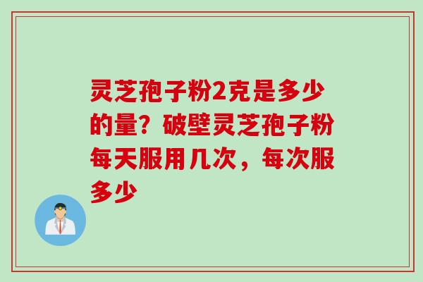 灵芝孢子粉2克是多少的量？破壁灵芝孢子粉每天服用几次，每次服多少