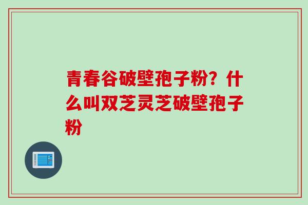 青春谷破壁孢子粉?什么叫双芝灵芝破壁孢子粉 青春谷破壁孢子粉?什么叫双芝灵芝破壁孢子粉