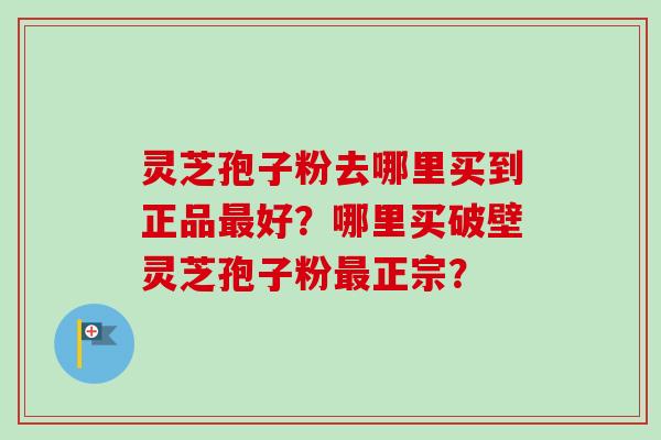 灵芝孢子粉去哪里买到正品最好？哪里买破壁灵芝孢子粉最正宗？