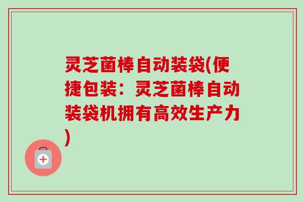 灵芝菌棒自动装袋(便捷包装：灵芝菌棒自动装袋机拥有高效生产力)