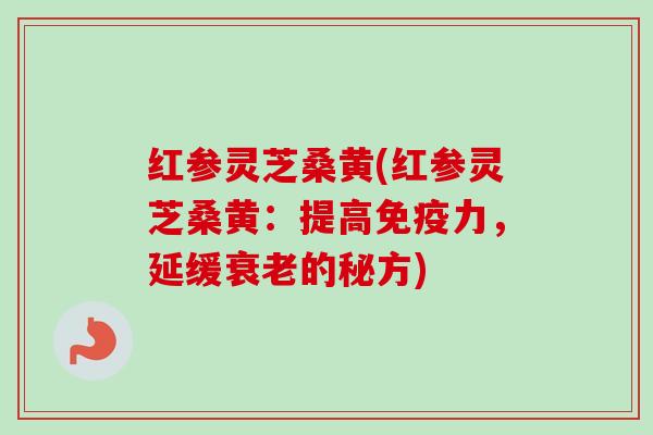 红参灵芝桑黄(红参灵芝桑黄：提高免疫力，延缓衰老的秘方)