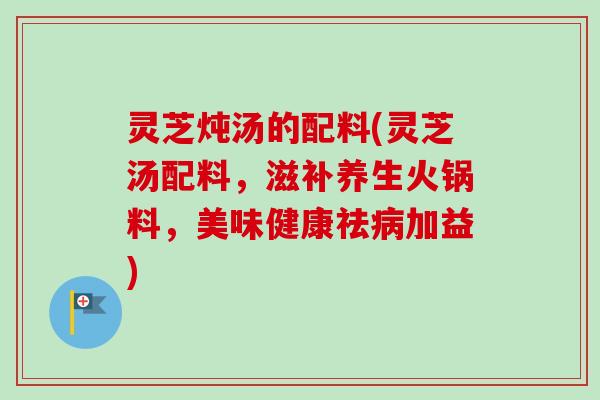 灵芝炖汤的配料(灵芝汤配料，滋补养生火锅料，美味健康祛病加益)