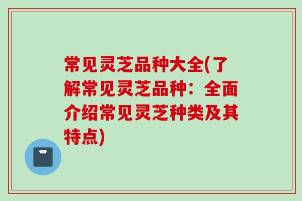 常见灵芝品种大全(了解常见灵芝品种：全面介绍常见灵芝种类及其特点)