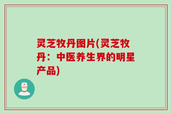 灵芝牧丹图片(灵芝牧丹：中医养生界的明星产品)